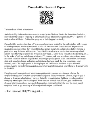 Careerbuilder Research Papers
The details on school achievement
As indicated by information from a recent report by the National Center for Education Statistics,
six years in the wake of selecting in a four year college education program in 2007, 41 percent of
understudies still hadn t finished the program or had dropped out totally.
CareerBuilder ascribes this drop off to a general sentiment instability for understudies with regards
to making sense of what way they need to take. In a review from CareerBuilder, 41 percent of
specialists announced that they wished they had gotten more help and direction before picking a
profession way. Join that with another CareerBuilder study where one in four secondary school
seniors report having no clue what profession they need ... Show more content on Helpwriting.net ...
In the wake of picking an industry, similar to IT, you can pick your area from a drop down menu
and show vocation matches in your state. It conveys up occupation titles, similar to PC developer,
sight and sound craftsman and artist, and distinguishes how much the title coordinates your
interests, and if the employment is developing or not. It likewise discloses to you what the
assessed yearly pay is for the occupation, and what level of instruction you ll have to discover work
in that field.
Plunging much more profound into the occupation title, you can get a thought of what the
employment requires and other comparable occupation titles you may be keen on. It gives you a
chance to discover schools in any express that offer projects in that field and even lays out the
everyday errands you d be in charge of. What s more, if that isn t sufficient, you can likewise
observe what organizations have posted occupation postings for that title over the most recent
couple of years to get a feeling of what organizations you could work
... Get more on HelpWriting.net ...
 