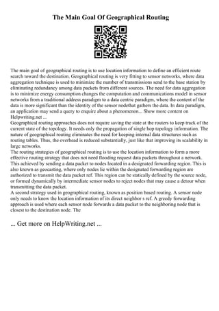 The Main Goal Of Geographical Routing
The main goal of geographical routing is to use location information to define an efficient route
search toward the destination. Geographical routing is very fitting to sensor networks, where data
aggregation technique is used to minimize the number of transmissions send to the base station by
eliminating redundancy among data packets from different sources. The need for data aggregation
is to minimize energy consumption changes the computation and communications model in sensor
networks from a traditional address paradigm to a data centric paradigm, where the content of the
data is more significant than the identity of the sensor nodethat gathers the data. In data paradigm,
an application may send a query to enquire about a phenomenon... Show more content on
Helpwriting.net ...
Geographical routing approaches does not require saving the state at the routers to keep track of the
current state of the topology. It needs only the propagation of single hop topology information. The
nature of geographical routing eliminates the need for keeping internal data structures such as
routing tables. Thus, the overhead is reduced substantially, just like that improving its scalability in
large networks.
The routing strategies of geographical routing is to use the location information to form a more
effective routing strategy that does not need flooding request data packets throughout a network.
This achieved by sending a data packet to nodes located in a designated forwarding region. This is
also known as geocasting, where only nodes lie within the designated forwarding region are
authorized to transmit the data packet ref. This region can be statically defined by the source node,
or formed dynamically by intermediate sensor nodes to reject nodes that may cause a detour when
transmitting the data packet.
A second strategy used in geographical routing, known as position based routing. A sensor node
only needs to know the location information of its direct neighbor s ref. A greedy forwarding
approach is used where each sensor node forwards a data packet to the neighboring node that is
closest to the destination node. The
... Get more on HelpWriting.net ...
 