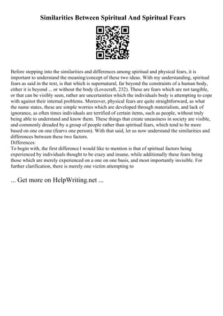 Similarities Between Spiritual And Spiritual Fears
Before stepping into the similarities and differences among spiritual and physical fears, it is
important to understand the meaning/concept of these two ideas. With my understanding, spiritual
fears as said in the text, is that which is supernatural, far beyond the constraints of a human body,
either it is beyond ... or without the body (Lovecraft, 232). These are fears which are not tangible,
or that can be visibly seen, rather are uncertainties which the individuals body is attempting to cope
with against their internal problems. Moreover, physical fears are quite straightforward, as what
the name states, these are simple worries which are developed through materialism, and lack of
ignorance, as often times individuals are terrified of certain items, such as people, without truly
being able to understand and know them. These things that create uneasiness in society are visible,
and commonly dreaded by a group of people rather than spiritual fears, which tend to be more
based on one on one (fearvs one person). With that said, let us now understand the similarities and
differences between these two factors.
Differences:
To begin with, the first differenceI would like to mention is that of spiritual factors being
experienced by individuals thought to be crazy and insane, while additionally these fears being
those which are merely experienced on a one on one basis, and most importantly invisible. For
further clarification, there is merely one victim attempting to
... Get more on HelpWriting.net ...
 