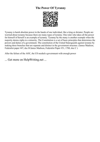 The Power Of Tyranny
Tyranny is harsh absolute power in the hands of one individual, like a king or dictator. People are
worried about tyranny because there are many types of tyranny. One ruler who takes all the power
for himself of herself is an example of tyranny. Tyranny by the many is another example when the
majority denies rights to a minority. The Constitution is a set of basic principles that determines the
powers and duties of a government. The constitution of the United Statesguards against tyranny by
making three branches that are separate and distinct in the government structure. (James Madison,
Federalist paper #47, doc B James Madison, Federalist Paper #51, 1788, doc C )
After the failure of the AOC, the US needed a government with enough power
... Get more on HelpWriting.net ...
 
