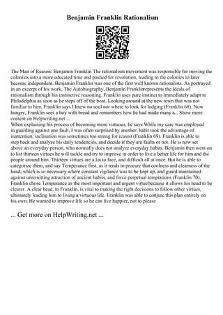 Benjamin Franklin Rationalism
The Man of Reason: Benjamin Franklin The rationalism movement was responsible for moving the
colonists into a more educated time and pushed for revolution, leading to the colonies to later
become independent. Benjamin Franklin was one of the first well known rationalists. As portrayed
in an excerpt of his work, The Autobiography, Benjamin Franklinrepresents the ideals of
rationalism through his instinctive reasoning. Franklin uses pure instinct to immediately adapt to
Philadelphia as soon as he steps off of the boat. Looking around at the new town that was not
familiar to him, Franklin says I knew no soul nor where to look for lodging (Franklin 68). Now
hungry, Franklin sees a boy with bread and remembers how he had made many a... Show more
content on Helpwriting.net ...
When explaining his process of becoming more virtuous, he says While my care was employed
in guarding against one fault, I was often surprised by another; habit took the advantage of
inattention; inclination was sometimes too strong for reason (Franklin 69). Franklin is able to
step back and analyze his daily tendencies, and decide if they are faults or not. He is now set
above an everyday person, who normally does not analyze everyday habits. Benjamin then went on
to list thirteen virtues he will tackle and try to improve in order to live a better life for him and the
people around him. Thirteen virtues are a lot to face, and difficult all at once. But he is able to
categorize them, and say Temperance first, as it tends to procure that coolness and clearness of the
head, which is so necessary where constant vigilance was to be kept up, and guard maintained
against unremitting attraction of ancient habits, and force perpetual temptations (Franklin 70).
Franklin chose Temperance as the most important and urgent virtuebecause it allows his head to be
clearer. A clear head, to Franklin, is vital to making the right decisions to follow other virtues,
ultimately leading him to living a virtuous life. Franklin was able to conjure this plan entirely on
his own. He wanted to improve life so he can live happier, not to please
... Get more on HelpWriting.net ...
 
