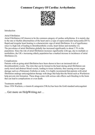 Common Category Of Cardiac Arrhythmias
Introduction
Atrial Fibrillation
Atrial Fibrillation (AF) known to be the common category of cardiac arrhythmias. It is mainly due
to the rate or rhythm abnormalities of the heart and is a type of supraventricular tachycardia (SVT).
Rapid and irregular heart beating is a characteristic sign of atrial fibrillation. It is of significance
since it a high risk of leading to thromboembolic events, heart failure and mortality (1).
The prevalence of atrial fibrillation globally has increased significantly to about 2 3% in the
population. Since the risk of atrial fibrillation increases significantly with age, due to multiple co
morbidities, the UK s increasing elderly population has a marked increase in incidences of atrial
fibrillation (2).
Complications
Patients with on going atrial fibrillation have been shown to have an increased risk of
thromboembolic events. The clots that can be formed in the heart during atrial fibrillation can
easily travel and obstruct blood vessels, leading to tissue ischemia, thus causing severe organ
damage such as a Pulmonary Embolus or stoke. It is highly recommend that patients with atrial
fibrillation undergo anticoagulation therapy with drugs that help thin the blood such as Warfarinto
help prevent clot formation. These drugs come with serious side effects such bleeding in the brain
that can lead to complications or even death.
Treatments methods
Since 1954 Warfarin, a vitamin K antagonist (VKAs) has been the Gold standard anticoagulant
... Get more on HelpWriting.net ...
 