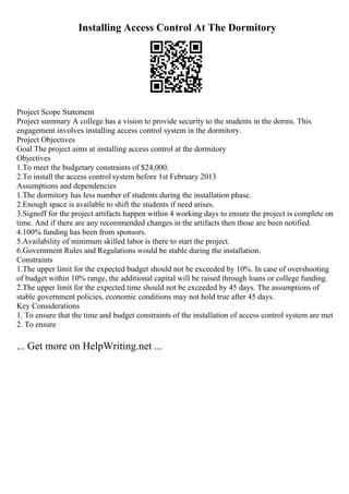 Installing Access Control At The Dormitory
Project Scope Statement
Project summary A college has a vision to provide security to the students in the dorms. This
engagement involves installing access control system in the dormitory.
Project Objectives
Goal The project aims at installing access control at the dormitory
Objectives
1.To meet the budgetary constraints of $24,000.
2.To install the access control system before 1st February 2013
Assumptions and dependencies
1.The dormitory has less number of students during the installation phase.
2.Enough space is available to shift the students if need arises.
3.Signoff for the project artifacts happen within 4 working days to ensure the project is complete on
time. And if there are any recommended changes in the artifacts then those are been notified.
4.100% funding has been from sponsors.
5.Availability of minimum skilled labor is there to start the project.
6.Government Rules and Regulations would be stable during the installation.
Constraints
1.The upper limit for the expected budget should not be exceeded by 10%. In case of overshooting
of budget within 10% range, the additional capital will be raised through loans or college funding.
2.The upper limit for the expected time should not be exceeded by 45 days. The assumptions of
stable government policies, economic conditions may not hold true after 45 days.
Key Considerations
1. To ensure that the time and budget constraints of the installation of access control system are met
2. To ensure
... Get more on HelpWriting.net ...
 