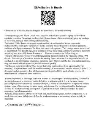 Globalisation in Russia
Globalisation in Russia : the challenge of the transition to the world economy
Fifteen years ago, the Soviet Union was a socialist authoritative country, tightly isolated from
capitalist countries. Nowadays, its direct heir, Russia, is one of the most quickly growing markets
of the world, strongly open on the global economy.
During the 1990s, Russia underwent an extraordinary transformation from a communist
dictatorship to a multi party democracy, from a centrally planned system to a market economy,
and from a belligerent enemy of the West to a cooperative partner. This change was as unexpected
as exceptional: two decades ago, only an idealist would have imagined the evil empire to transform
so quickly and peacefully into a democratic ... Show more content on Helpwriting.net ...
The term of transition reveals by itself the prevailing frame of mind at the beginning of the 1990
decade. The concept of transition intends the passing from a situation В–a singular balanceВ– to
another. It is an intermediate situation, a transitory state. There would be thus one market economy,
only one model which it would be possible to reach quickly.
The Russian experiment of the 90ies shows that while wanting to go from a point A (Soviet
economy) to a point B (an idealized market economy), Russia reached another balance, a point C (a
degraded market economy). For all these reasons it is preferable to speak about a process of
transformation rather than about transition.
It seems important, at this stage, to take an interest in the concept of market economy. The market
is a central concept in economy, but its definition is seldom explicit. It is at the same time a
physical place where are carried out the exchanges, a whole of outlets related to a product and the
abstract place of the meeting between supply and demand. For certain authors like Ludwig von
Meises, the market economy corresponds to capitalism and can be thus defined as the exact
opposite of socialist economies.
Actually, the economies of the Soviet block had, to differing degrees, market components. As a
result, it seems more judicious to define the market economy as an economy whose activity is
organized
... Get more on HelpWriting.net ...
 