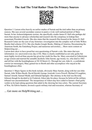 The And The Trial Rather Than On Primary Sources
Question 1: Larson relies heavily on earlier studies of Surratt and the trial rather than on primary
sources. She uses several secondary sources to paint a vivid, well realized portrait of Mary
Surratt. In her Acknowledgments section, she specifically credits James O. Hall who perhaps did
more than anyone to advance scholarship and research into the conspiracy to kidnap then
assassinate President Lincoln. She also states that the research files housed at the James O. Hall
Research Center are the core of any historian s investigation into the complex web of John Wilkes
Booths fatal scheme (231). She also thanks Google Books, Making of America, Documenting the
American South, the Gutenberg Project, and numerous universities,... Show more content on
Helpwriting.net ...
Larson does show to have posed her own questioning of Surratt s role. She states that new
information {is} uncovered every day (134). Mary is clearly established as not only guilty but
more highly involved than anyone has given her credit for thus far. Mary converted to Catholicism
at age sixteen and married the unstable alcoholic John Surratt, age twenty six, who died in 1862
and left her with the boardinghouse at 541 H Street (1). Through her son, John Jr., a confederate
courier (or messenger), Mary gained ties to Booth and other accomplices who stayed at the
boardinghouse often.
Question 3: Major figures in this book include, obviously Mary Surratt, along with her son John
Surratt, John Wilkes Booth, David Herold, George Azterodt, Lewis Powell, Michael O Laughlen,
Samuel Arnold, Samuel Mudd, and Edmund Spangler. Her attorney in the trial was Reverdy
Johnson though he decided to let Frederick Aiken take his place, because he believed the military
tribunal was unconstitutional. The inexperience of Aiken may have aided in Surratt s final guilty
verdict as he kept asking questions that aided in the showing her true colors. The current Secretary
of War, Sir Edwin Stanton, favored a quick military trial and execution, whereas Secretary of
... Get more on HelpWriting.net ...
 