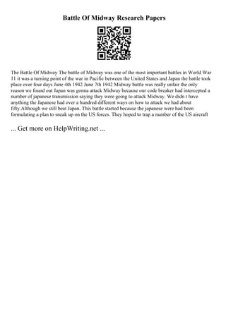Battle Of Midway Research Papers
The Battle Of Midway The battle of Midway was one of the most important battles in World War
11 it was a turning point of the war in Pacific between the United States and Japan the battle took
place over four days June 4th 1942 June 7th 1942 Midway battle was really unfair the only
reason we found out Japan was gonna attack Midway because our code breaker had intercepted a
number of japanese transmission saying they were going to attack Midway. We didn t have
anything the Japanese had over a hundred different ways on how to attack we had about
fifty.Although we still beat Japan. This battle started because the japanese were had been
formulating a plan to sneak up on the US forces. They hoped to trap a number of the US aircraft
... Get more on HelpWriting.net ...
 