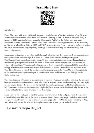 Franz Marc Essay
Introduction
Franz Marc was a German artist and printmaker, and also one of the key statistics of the German
Expressionist movement. Franz Marc was born in February 8, 1880 in Munich and past away in
March 4, 1916, eventually Marc was only 36 years old. Wilhelm, the father, was an expert
landscape painter; his mother, Sophie, was a strict Calvinist. Marc began to study at the Academy
of Fine Arts, Munich in 1900. In 1903 and 1907, he spent time in France, intensely in Paris, visiting
the city s museums and copying many paintings, a conventional way for artists to study and
improve technique.
Marc made sixty prints in woodcut and lithography. Most of his developed work portrays animals,
usually in natural surroundings. His work is ... Show more content on Helpwriting.net ...
The blue, as Marc prescribed, gives a peaceful note to the agitated atmosphere. He recollects an
illusionistic portrayal within which he seeks to form a rich colour composition that reflects the
vitality of his subject. The principal achievement in Red Horses is this portrayal of the uninhibited
energy of nature using completely naturalistic colours. 2. Figure : Tierschicksale by Franz Marc
This Tierschicksale is one of the most popular landscapes drawn by Franz Marc. It characteristic
of the sense of apocalypse that began to taint Marc s work and is relate to his feelings on the
forthcoming war.
This painting used of numerous elements and principles of design. Using line showing the contrast
between the animal and the floras. Also, the value (tone) and colour used containing dark and light
in colours, the tone of the colour on the right of the painting is darker, and lighter colour on the
left. Moreover, this landscape created an emphasis (focal point). An animal is clearly shown in the
central of the landscape and creates a focal dominance.
Marc clarifies that he began to see the ugliness in animals which he had previously thought only
existed in humans. The use of lines and geometric shapes in this landscape carried the emotional
charge previously conveyed by animals. This landscape related to Marc s ideas on the impending
war. Marc was part of the school of thought that the war would purify and redeem the
... Get more on HelpWriting.net ...
 