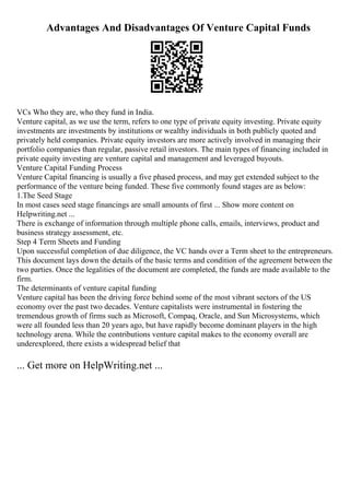 Advantages And Disadvantages Of Venture Capital Funds
VCs Who they are, who they fund in India.
Venture capital, as we use the term, refers to one type of private equity investing. Private equity
investments are investments by institutions or wealthy individuals in both publicly quoted and
privately held companies. Private equity investors are more actively involved in managing their
portfolio companies than regular, passive retail investors. The main types of financing included in
private equity investing are venture capital and management and leveraged buyouts.
Venture Capital Funding Process
Venture Capital financing is usually a five phased process, and may get extended subject to the
performance of the venture being funded. These five commonly found stages are as below:
1.The Seed Stage
In most cases seed stage financings are small amounts of first ... Show more content on
Helpwriting.net ...
There is exchange of information through multiple phone calls, emails, interviews, product and
business strategy assessment, etc.
Step 4 Term Sheets and Funding
Upon successful completion of due diligence, the VC hands over a Term sheet to the entrepreneurs.
This document lays down the details of the basic terms and condition of the agreement between the
two parties. Once the legalities of the document are completed, the funds are made available to the
firm.
The determinants of venture capital funding
Venture capital has been the driving force behind some of the most vibrant sectors of the US
economy over the past two decades. Venture capitalists were instrumental in fostering the
tremendous growth of firms such as Microsoft, Compaq, Oracle, and Sun Microsystems, which
were all founded less than 20 years ago, but have rapidly become dominant players in the high
technology arena. While the contributions venture capital makes to the economy overall are
underexplored, there exists a widespread belief that
... Get more on HelpWriting.net ...
 