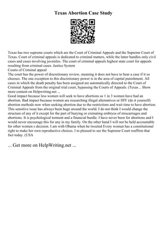 Texas Abortion Case Study
Texas has two supreme courts which are the Court of Criminal Appeals and the Supreme Court of
Texas. Court of criminal appeals is dedicated to criminal matters, while the latter handles only civil
cases and cases involving juveniles. The court of criminal appeals highest state court for appeals
resulting from criminal cases. Justice System
Courts of Criminal appeal
The court has the power of discretionary review, meaning it does not have to hear a case if it so
chooses. The one exception to this discretionary power is in the area of capital punishment. All
cases in which the death penalty has been assigned are automatically directed to the Court of
Criminal Appeals from the original trial court, bypassing the Courts of Appeals. (Texas... Show
more content on Helpwriting.net ...
Good impact because less women will seek to have abortions as 1 in 3 women have had an
abortion. Bad impact because women are researching illegal alternatives or DIY (do it yourself)
abortion methods now when seeking abortion due to the restrictions and wait time to have abortion.
This sensitive issue has always been huge around the world. I do not think I would change the
structure of any of it except for the part of burying or cremating embryos of miscarriages and
abortions. It is psychological torment and a financial hurdle. I have never been for abortions and I
would never encourage this for any in my family. On the other hand I will not be held accountable
for other women s decision. I am with Obama when he tweeted Every woman has a constitutional
right to make her own reproductive choices. I m pleased to see the Supreme Court reaffirm that
fact today. (USA
... Get more on HelpWriting.net ...
 