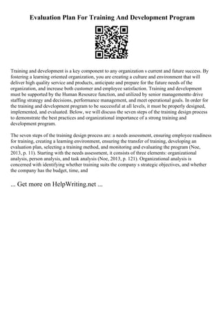 Evaluation Plan For Training And Development Program
Training and development is a key component to any organization s current and future success. By
fostering a learning oriented organization, you are creating a culture and environment that will
deliver high quality service and products, anticipate and prepare for the future needs of the
organization, and increase both customer and employee satisfaction. Training and development
must be supported by the Human Resource function, and utilized by senior managementto drive
staffing strategy and decisions, performance management, and meet operational goals. In order for
the training and development program to be successful at all levels, it must be properly designed,
implemented, and evaluated. Below, we will discuss the seven steps of the training design process
to demonstrate the best practices and organizational importance of a strong training and
development program.
The seven steps of the training design process are: a needs assessment, ensuring employee readiness
for training, creating a learning environment, ensuring the transfer of training, developing an
evaluation plan, selecting a training method, and monitoring and evaluating the program (Noe,
2013, p. 11). Starting with the needs assessment, it consists of three elements: organizational
analysis, person analysis, and task analysis (Noe, 2013, p. 121). Organizational analysis is
concerned with identifying whether training suits the company s strategic objectives, and whether
the company has the budget, time, and
... Get more on HelpWriting.net ...
 