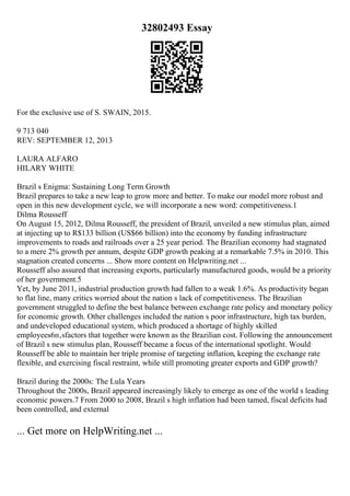 32802493 Essay
For the exclusive use of S. SWAIN, 2015.
9 713 040
REV: SEPTEMBER 12, 2013
LAURA ALFARO
HILARY WHITE
Brazil s Enigma: Sustaining Long Term Growth
Brazil prepares to take a new leap to grow more and better. To make our model more robust and
open in this new development cycle, we will incorporate a new word: competitiveness.1
Dilma Rousseff
On August 15, 2012, Dilma Rousseff, the president of Brazil, unveiled a new stimulus plan, aimed
at injecting up to R$133 billion (US$66 billion) into the economy by funding infrastructure
improvements to roads and railroads over a 25 year period. The Brazilian economy had stagnated
to a mere 2% growth per annum, despite GDP growth peaking at a remarkable 7.5% in 2010. This
stagnation created concerns ... Show more content on Helpwriting.net ...
Rousseff also assured that increasing exports, particularly manufactured goods, would be a priority
of her government.5
Yet, by June 2011, industrial production growth had fallen to a weak 1.6%. As productivity began
to flat line, many critics worried about the nation s lack of competitiveness. The Brazilian
government struggled to define the best balance between exchange rate policy and monetary policy
for economic growth. Other challenges included the nation s poor infrastructure, high tax burden,
and undeveloped educational system, which produced a shortage of highly skilled
employees6п‚ѕfactors that together were known as the Brazilian cost. Following the announcement
of Brazil s new stimulus plan, Rousseff became a focus of the international spotlight. Would
Rousseff be able to maintain her triple promise of targeting inflation, keeping the exchange rate
flexible, and exercising fiscal restraint, while still promoting greater exports and GDP growth?
Brazil during the 2000s: The Lula Years
Throughout the 2000s, Brazil appeared increasingly likely to emerge as one of the world s leading
economic powers.7 From 2000 to 2008, Brazil s high inflation had been tamed, fiscal deficits had
been controlled, and external
... Get more on HelpWriting.net ...
 