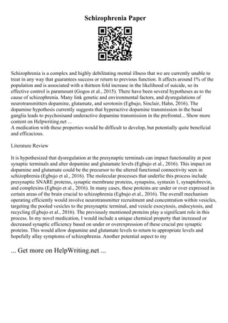 Schizophrenia Paper
Schizophrenia is a complex and highly debilitating mental illness that we are currently unable to
treat in any way that guarantees success or return to previous function. It affects around 1% of the
population and is associated with a thirteen fold increase in the likelihood of suicide, so its
effective control is paramount (Gogos et al., 2015). There have been several hypotheses as to the
cause of schizophrenia. Many link genetic and environmental factors, and dysregulations of
neurotransmitters dopamine, glutamate, and serotonin (Egbujo, Sinclair, Hahn, 2016). The
dopamine hypothesis currently suggests that hyperactive dopamine transmission in the basal
ganglia leads to psychosisand underactive dopamine transmission in the prefrontal... Show more
content on Helpwriting.net ...
A medication with these properties would be difficult to develop, but potentially quite beneficial
and efficacious.
Literature Review
It is hypothesized that dysregulation at the presynaptic terminals can impact functionality at post
synaptic terminals and alter dopamine and glutamate levels (Egbujo et al., 2016). This impact on
dopamine and glutamate could be the precursor to the altered functional connectivity seen in
schizophrenia (Egbujo et al., 2016). The molecular processes that underlie this process include
presynaptic SNARE proteins, synaptic membrane proteins, synapsins, syntaxin 1, synaptobrevin,
and complexins (Egbujo et al., 2016). In many cases, these proteins are under or over expressed in
certain areas of the brain crucial to schizophrenia (Egbujo et al., 2016). The overall mechanism
operating efficiently would involve neurotransmitter recruitment and concentration within vesicles,
targeting the pooled vesicles to the presynaptic terminal, and vesicle exocytosis, endocytosis, and
recycling (Egbujo et al., 2016). The previously mentioned proteins play a significant role in this
process. In my novel medication, I would include a unique chemical property that increased or
decreased synaptic efficiency based on under or overexpression of these crucial pre synaptic
proteins. This would allow dopamine and glutamate levels to return to appropriate levels and
hopefully allay symptoms of schizophrenia. Another potential aspect to my
... Get more on HelpWriting.net ...
 