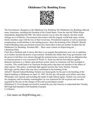 Oklahoma City Bombing Essay
The Government s Response to the Oklahoma City Bombing The Oklahoma City Bombing affected
many Americans, including the President of the United States. From the start the White House
immediately dispatched the FBI. The initial reaction was to close the airports, but that would
infringe on civil liberties. Government intervention with this tragedy would help many victims
family members cope with the loss of their loved ones. Presidential response as well as monetary
compensation would attribute to the healing process. Since the bombing of the Alfred P. Murrah
Federal Building many government actions have been taken to prevent another incident like the
Oklahoma City Bombing. President Bill ... Show more content on Helpwriting.net ...
Libertarian Party
Chair Steve Dasbach said, It shows that there is no tragedy that politicians won t try to capitalize
on to further increase the power of government. Desbach also thinks that if any government with
the power to kill their own citizens through the criminal justice system also has an obligation that
no innocent person is ever executed (LP Warns 1). Some say that the best defense against
domestic terrorism is a vibrant, open political system where no American will feel excluded or
voiceless. This would lead to an American foreign policy that does not interfere in the affairs of
other nations. This policy would help fight against terrorist like Terry Nichols, Timothy
McVeigh, and the others who may have contributed to the bombing of the
Alfred P. Murrah Federal Building. Nichols was found guilty for his part in the bombing of the
federal building in Oklahoma on April 19, 1995. On this day 168 people were killed, more than
500 people were injured, and including the death of eight federal agents. Nichols was convicted
for conspiracy and involuntary manslaughter; he was sentenced for life in prison and was also
acquitted by the jury on the charges of first and second degree murder
(Oklahoma 2). Even though convicted he wanted the jury and America to understand that Timothy
McVeigh had intended to kill hundreds of people.
U.S District
... Get more on HelpWriting.net ...
 