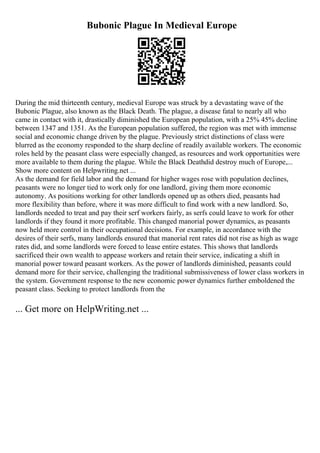 Bubonic Plague In Medieval Europe
During the mid thirteenth century, medieval Europe was struck by a devastating wave of the
Bubonic Plague, also known as the Black Death. The plague, a disease fatal to nearly all who
came in contact with it, drastically diminished the European population, with a 25% 45% decline
between 1347 and 1351. As the European population suffered, the region was met with immense
social and economic change driven by the plague. Previously strict distinctions of class were
blurred as the economy responded to the sharp decline of readily available workers. The economic
roles held by the peasant class were especially changed, as resources and work opportunities were
more available to them during the plague. While the Black Deathdid destroy much of Europe,...
Show more content on Helpwriting.net ...
As the demand for field labor and the demand for higher wages rose with population declines,
peasants were no longer tied to work only for one landlord, giving them more economic
autonomy. As positions working for other landlords opened up as others died, peasants had
more flexibility than before, where it was more difficult to find work with a new landlord. So,
landlords needed to treat and pay their serf workers fairly, as serfs could leave to work for other
landlords if they found it more profitable. This changed manorial power dynamics, as peasants
now held more control in their occupational decisions. For example, in accordance with the
desires of their serfs, many landlords ensured that manorial rent rates did not rise as high as wage
rates did, and some landlords were forced to lease entire estates. This shows that landlords
sacrificed their own wealth to appease workers and retain their service, indicating a shift in
manorial power toward peasant workers. As the power of landlords diminished, peasants could
demand more for their service, challenging the traditional submissiveness of lower class workers in
the system. Government response to the new economic power dynamics further emboldened the
peasant class. Seeking to protect landlords from the
... Get more on HelpWriting.net ...
 