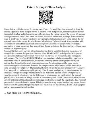 Future Privacy Of Data Analysis
Future Privacy of Information Technologies to Protect Personal Data In a modern life, from the
minute a person is born, a digital record is created. From that point on, the individual s behavior
is regularly tracked and information are collected about the typical parts of the person life such as
when government collect data about our health, education and income, we hope that the data are
used in good way. However, we always have concerned about our privacy. Liina Kamm did her
research on the Information Security Research Institute of Cybernetica AS. Kamm worked with
development team of the secure data analysis system Sharemind to develop she developed a
convenient privacy preserving data analysis tool Rmind to help on the future privacy... Show more
content on Helpwriting.net ...
Second, the Data users have an interest in gathering data to learn the statistical possessions of
the qualities or notice designs from this date. Also, SHAREMIND is designed to be organized
as a disseminated secure calculation benefit that can be used for outsourcing data storage and
calculations. The benefits of SHAREMIND are the developer labels data as public or private in
the database and in application code, Sharemind routinely applies cryptographic safety for
private data throughout the analysis process step, and Private data cannot be made public
without using special functions that need the compromise of some servers before publication
data. Different type of privacy There are four type of privacy levels. they are record level, source
level, output level and cryptographic privacy. First, Record level privacy is most important in
statistical surveys and setups where databases are published. Second, source level privacy is
very like record level privacy, but the difference is privacy does not easily report the issue of
privacy leaks as a result of a large number of frequent requests. Third, Output level privacy looks
directly at the result the data analysis more specifically in how much the outputs of a data removal
process leak material about its inputs. This is because breaking output level privacy means that we
learned something about the private inputs that we should not have learned. Forth, Cryptographic
privacy guarantees that only the last
... Get more on HelpWriting.net ...
 