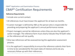 CBAP® Application and Examination Process
CBAP® Certification Requirements
Copyrights (c) 2004-2014 Business Beam (Pvt.) Limited. All rights reserved unless otherwise stated. 12
 Include one current contact.
 All references must have known the applicant for at least six months.
 A career manager is defined by IIBA as the person who is responsible for
providing and preparing the applicant’s annual performance review.
 Project managers cannot be references unless they are also the applicant’s
career manager. The reference form must clearly indicate they fill both roles
or the reference will not qualify.
 Only two references will be assessed during the application assessment
process.
 It is the applicant’s responsibility to ensure the reference submits their form
in time to be considered for the exam date of interest and to do any
necessary follow-up with their references.
Reference Requirements
 