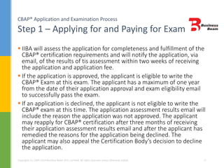 CBAP® Application and Examination Process
Step 1 – Applying for and Paying for Exam
Copyrights (c) 2004-2014 Business Beam (Pvt.) Limited. All rights reserved unless otherwise stated. 17
 IIBA will assess the application for completeness and fulfillment of the
CBAP® certification requirements and will notify the application, via
email, of the results of tis assessment within two weeks of receiving
the application and application fee.
 If the application is approved, the applicant is eligible to write the
CBAP® Exam at this exam. The applicant has a maximum of one year
from the date of their application approval and exam eligibility email
to successfully pass the exam.
 If an application is declined, the applicant is not eligible to write the
CBAP® exam at this time. The application assessment results email will
include the reason the application was not approved. The applicant
may reapply for CBAP® certification after three months of receiving
their application assessment results email and after the applicant has
remedied the reasons for the application being declined. The
applicant may also appeal the Certification Body’s decision to decline
the application.
 