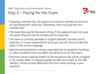 CBAP® Application and Examination Process
Step 2 – Paying for the Exam
Copyrights (c) 2004-2014 Business Beam (Pvt.) Limited. All rights reserved unless otherwise stated. 18
 If paying a member fee, the applicant must be a member at the time
of submitting their exam fee. Otherwise, they must pay the non-
member fee.
 The exam fees pay for the exam sitting. If the applicant does not pass
the exam, they will not be reimbursed the exam fee.
 The exam is currently available in English (default), German and in
Japanese. It is your responsibility to ensure you are setup to take the
exam in the correct language.
 Special accommodations can be requested due to disability, handicap,
or other condition that may affect the ability to sit for the exam.
 Payment can be made by PayPal (3.5% transaction fee will be charged)
or by money order or cheuqe payable to IIBA and mailed to the IIBA
address. Please include IIBA Exam Fee Form when mailing in your
payment.
 