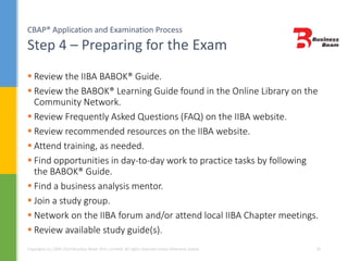 CBAP® Application and Examination Process
Step 4 – Preparing for the Exam
Copyrights (c) 2004-2014 Business Beam (Pvt.) Limited. All rights reserved unless otherwise stated. 20
 Review the IIBA BABOK® Guide.
 Review the BABOK® Learning Guide found in the Online Library on the
Community Network.
 Review Frequently Asked Questions (FAQ) on the IIBA website.
 Review recommended resources on the IIBA website.
 Attend training, as needed.
 Find opportunities in day-to-day work to practice tasks by following
the BABOK® Guide.
 Find a business analysis mentor.
 Join a study group.
 Network on the IIBA forum and/or attend local IIBA Chapter meetings.
 Review available study guide(s).
 
