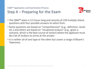 CBAP® Application and Examination Process
Step 4 – Preparing for the Exam
Copyrights (c) 2004-2014 Business Beam (Pvt.) Limited. All rights reserved unless otherwise stated. 21
 The CBAP® exam is 3.5 hours long and consists of 150 multiple choice
questions with four possible answers to select from.
 Some questions are based on "comprehension" (e.g., definition, recall,
etc.) and others are based on "situational analysis" (e.g., given a
scenario, which is the best course of action) where the applicant must
do a bit of analysis to arrive at the answer.
 It is neither all of one type or the other but covers a range of Bloom’s
Taxonomy.
 