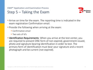 CBAP® Application and Examination Process
Step 5 – Taking the Exam
Copyrights (c) 2004-2014 Business Beam (Pvt.) Limited. All rights reserved unless otherwise stated. 24
 Arrive on time for the exam. The reporting time is indicated in the
exam registration Confirmation email.
 Provide the following when arriving at the exam:
 Confirmation email
 Two sets of Id’s
 Identification Requirements: When you arrive at the test center, you
are required to present ONE form of non-expired, government-issued,
photo and signature-bearing identification in order to test. The
primary form of identification must bear your signature and a recent
photograph and be current (not expired).
 
