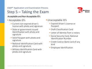 CBAP® Application and Examination Process
Step 5 – Taking the Exam
Copyrights (c) 2004-2014 Business Beam (Pvt.) Limited. All rights reserved unless otherwise stated. 25
 Acceptable ID’s
 Current non expired driver’s
license with photo and signature
 State or government-issued
Identification with photo and
signature
 Valid Passport with photo and
signature
 National Identification Card with
photo and signature
 Military Identification Card with
photo and signature
Acceptable and Non-Acceptable ID’s
 Unacceptable ID’s
 Expired Driver’s License or
Passport
 Draft Classification Card
 Letter of Identity from a notary
 Social Security Card, National
Identification Number
 Credit Card or Bank Card of any
kind
 Employee Identification
 