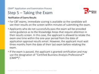 CBAP® Application and Examination Process
Step 5 – Taking the Exam
Copyrights (c) 2004-2014 Business Beam (Pvt.) Limited. All rights reserved unless otherwise stated. 27
 For CBT exams, immediate scoring is available so the candidate will
see their results on the screen within minutes of submitting the exam.
 Applicants who do not successfully pass the exam will be provided
some guidance as to the Knowledge Areas that require attention in
their results screen. In this case, the applicant is allowed to retake the
exam one time within the one-year period from the date of
application approval results email. However, the applicant must wait
three months from the date of their last exam before retaking the
exam.
 If the exam is passed, the applicant is granted certification and may
use the designation of “Certified Business Analysis Professional™
(CBAP®)”.
Notification of Exams Results
 