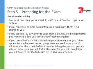 CBAP® Application and Examination Process
Step 5 – Preparing for the Exam
Copyrights (c) 2004-2014 Business Beam (Pvt.) Limited. All rights reserved unless otherwise stated. 28
 You must cancel and/or reschedule via Prometric’s online registration
system.
 If you cancel 30 or more days before your exam date, there is no
charge to you.
 If you cancel 5-29 days prior to your exam date, you will be required to
pay Prometric a $50 USD cancellation/rescheduling fee.
 If you cancel less than five days before your exam date or, you fail to
appear for a scheduled test or, you present yourself more than 15
minutes after the scheduled start time for taking the test and you are
refused admission, you will forfeit the exam fee you paid. In addition,
you will have to pay the full exam fee to IIBA to reschedule.
Exam Cancellation Policy
 
