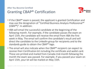 After You Become Certified
Granting CBAP® Certification
Copyrights (c) 2004-2014 Business Beam (Pvt.) Limited. All rights reserved unless otherwise stated. 30
 If the CBAP® exam is passed, the applicant is granted Certification and
may use the designation of “Certified Business Analysis Professional™
(CBAP®)”. In addition:
 IIBA will email the successful candidate at the beginning of the
following month. For example, if the candidate passes the exam on
April 15th, the candidate will receive the email from IIBA the first
week in May. The email will confirm the candidate’s result and will
direct the candidate to the LinkedIn group for recipients and to the
standards guide to obtain the CBAP® logo.
 The email will also indicate when the CBAP® recipient can expect to
receive their Certification kit including the certificate and wallet card.
These are printed and mailed from Canada mid-month following the
month the exam was passed. For example, if you passed your exam on
April 15th, your kit will be mailed on May 15th.
 