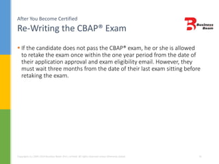After You Become Certified
Re-Writing the CBAP® Exam
Copyrights (c) 2004-2014 Business Beam (Pvt.) Limited. All rights reserved unless otherwise stated. 31
 If the candidate does not pass the CBAP® exam, he or she is allowed
to retake the exam once within the one year period from the date of
their application approval and exam eligibility email. However, they
must wait three months from the date of their last exam sitting before
retaking the exam.
 