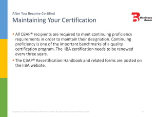 After You Become Certified
Maintaining Your Certification
Copyrights (c) 2004-2014 Business Beam (Pvt.) Limited. All rights reserved unless otherwise stated. 32
 All CBAP® recipients are required to meet continuing proficiency
requirements in order to maintain their designation. Continuing
proficiency is one of the important benchmarks of a quality
certification program. The IIBA certification needs to be renewed
every three years.
 The CBAP® Recertification Handbook and related forms are posted on
the IIBA website.
 