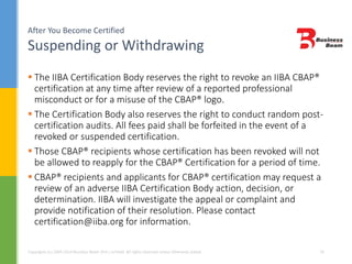 After You Become Certified
Suspending or Withdrawing
Copyrights (c) 2004-2014 Business Beam (Pvt.) Limited. All rights reserved unless otherwise stated. 33
 The IIBA Certification Body reserves the right to revoke an IIBA CBAP®
certification at any time after review of a reported professional
misconduct or for a misuse of the CBAP® logo.
 The Certification Body also reserves the right to conduct random post-
certification audits. All fees paid shall be forfeited in the event of a
revoked or suspended certification.
 Those CBAP® recipients whose certification has been revoked will not
be allowed to reapply for the CBAP® Certification for a period of time.
 CBAP® recipients and applicants for CBAP® certification may request a
review of an adverse IIBA Certification Body action, decision, or
determination. IIBA will investigate the appeal or complaint and
provide notification of their resolution. Please contact
certification@iiba.org for information.
 