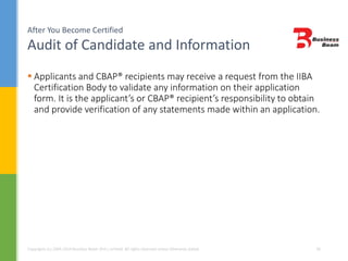 After You Become Certified
Audit of Candidate and Information
Copyrights (c) 2004-2014 Business Beam (Pvt.) Limited. All rights reserved unless otherwise stated. 34
 Applicants and CBAP® recipients may receive a request from the IIBA
Certification Body to validate any information on their application
form. It is the applicant’s or CBAP® recipient’s responsibility to obtain
and provide verification of any statements made within an application.
 