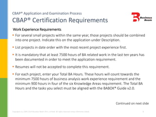 CBAP® Application and Examination Process
CBAP® Certification Requirements
Copyrights (c) 2004-2014 Business Beam (Pvt.) Limited. All rights reserved unless otherwise stated. 9
 For several small projects within the same year, those projects should be combined
into one project. Indicate this on the application under Description.
 List projects in date order with the most recent project experience first.
 It is mandatory that at least 7500 hours of BA related work in the last ten years has
been documented in order to meet the application requirement.
 Resumes will not be accepted to complete this requirement.
 For each project, enter your Total BA Hours. These hours will count towards the
minimum 7500 hours of business analysis work experience requirement and the
minimum 900 hours in four of the six Knowledge Areas requirement. The Total BA
Hours and the tasks you select must be aligned with the BABOK® Guide v2.0.
Continued on next slide
Work Experience Requirements
 