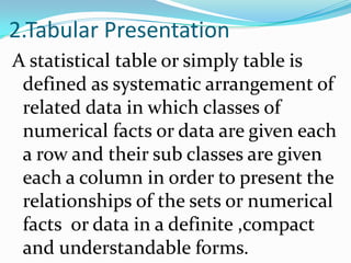 2.Tabular Presentation
A statistical table or simply table is
 defined as systematic arrangement of
 related data in which classes of
 numerical facts or data are given each
 a row and their sub classes are given
 each a column in order to present the
 relationships of the sets or numerical
 facts or data in a definite ,compact
 and understandable forms.
 