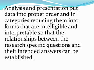 Analysis and presentation put
data into proper order and in
categories reducing them into
forms that are intelligible and
interpretable so that the
relationships between the
research specific questions and
their intended answers can be
established.
 