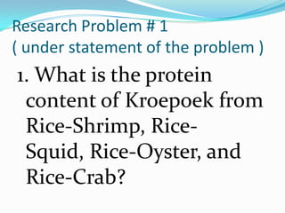 Research Problem # 1
( under statement of the problem )
1. What is the protein
 content of Kroepoek from
 Rice-Shrimp, Rice-
 Squid, Rice-Oyster, and
 Rice-Crab?
 