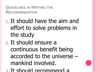 GUIDELINES IN WRITING THE
RECOMMENDATION

1. It should have the aim and
   effort to solve problems in
   the study
2. It should ensure a
   continuous benefit being
   accorded to the universe –
   mankind involved.
 