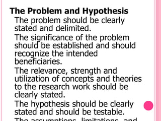 The Problem and Hypothesis
 The problem should be clearly
 stated and delimited.
 The significance of the problem
 should be established and should
 recognize the intended
 beneficiaries.
 The relevance, strength and
 utilization of concepts and theories
 to the research work should be
 clearly stated.
 The hypothesis should be clearly
 stated and should be testable.
 