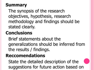 Summary
 The synopsis of the research
 objectives, hypothesis, research
 methodology and findings should be
 stated clearly.
Conclusions
 Brief statements about the
 generalizations should be inferred from
 the results / findings.
Reccomendations
 State the detailed description of the
 suggestions for future action based on
 