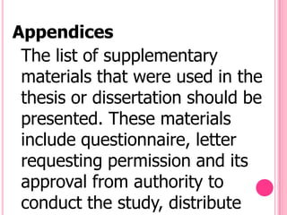 Appendices
 The list of supplementary
 materials that were used in the
 thesis or dissertation should be
 presented. These materials
 include questionnaire, letter
 requesting permission and its
 approval from authority to
 conduct the study, distribute
 