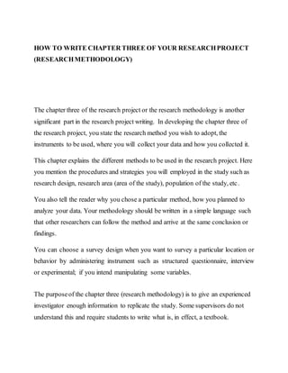 HOW TO WRITE CHAPTER THREE OF YOUR RESEARCHPROJECT
(RESEARCHMETHODOLOGY)
The chapter three of the research project or the research methodology is another
significant part in the research project writing. In developing the chapter three of
the research project, you state the research method you wish to adopt, the
instruments to be used, where you will collect your data and how you collected it.
This chapter explains the different methods to be used in the research project. Here
you mention the procedures and strategies you will employed in the study such as
research design, research area (area of the study), population of the study, etc.
You also tell the reader why you chose a particular method, how you planned to
analyze your data. Your methodology should be written in a simple language such
that other researchers can follow the method and arrive at the same conclusion or
findings.
You can choose a survey design when you want to survey a particular location or
behavior by administering instrument such as structured questionnaire, interview
or experimental; if you intend manipulating some variables.
The purposeof the chapter three (research methodology) is to give an experienced
investigator enough information to replicate the study. Some supervisors do not
understand this and require students to write what is, in effect, a textbook.
 