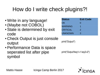 How do I write check plugins?!
● Write in any language!
● (Maybe not COBOL)
● State is determined by exit
code
● Check Output is just console
output
● Performance Data is space
seperated list after pipe
symbol
Mattis Haase Icinga Camp Berlin 2017
Status Exit Code
OK 0
WARNING 1
CRITICAL 2
UNKNOWN 3
print(“Output!”)
print(“Output!|key1=1 key2=2”)
 