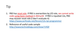 Tip
1. PB3 has reset role. If PB3 is overwritten by I/O role, we cannot write
code using basic method in Attiny10. If PB3 is inputted 12v, PB3
may recover reset role (I don’t evaluate it)
https://www.avrfreaks.net/forum/12v-tpi-programmer
2. Reference of useful code sample
http://www.technoblogy.com/show?1YQY
 