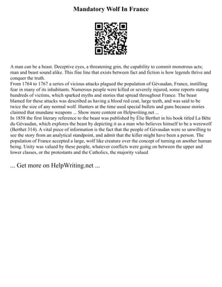 Mandatory Wolf In France
A man can be a beast. Deceptive eyes, a threatening grin, the capability to commit monstrous acts;
man and beast sound alike. This fine line that exists between fact and fiction is how legends thrive and
conquer the truth.
From 1764 to 1767 a series of vicious attacks plagued the population of Gévaudan, France, instilling
fear in many of its inhabitants. Numerous people were killed or severely injured, some reports stating
hundreds of victims, which sparked myths and stories that spread throughout France. The beast
blamed for these attacks was described as having a blood red coat, large teeth, and was said to be
twice the size of any normal wolf. Hunters at the time used special bullets and guns because stories
claimed that mundane weapons ... Show more content on Helpwriting.net ...
In 1858 the first literary reference to the beast was published by Élie Berthet in his book titled La Bête
du Gévaudan, which explores the beast by depicting it as a man who believes himself to be a werewolf
(Berthet 314). A vital piece of information is the fact that the people of Gévaudan were so unwilling to
see the story from an analytical standpoint, and admit that the killer might have been a person. The
population of France accepted a large, wolf like creature over the concept of turning on another human
being. Unity was valued by these people, whatever conflicts were going on between the upper and
lower classes, or the protestants and the Catholics, the majority valued
... Get more on HelpWriting.net ...
 