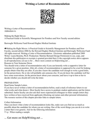 Writing a Letter of Recommendation
Writing a Letter of Recommendation
Addendum to
Making the Right Moves:
A Practical Guide to Scientific Management for Postdocs and New Faculty second edition
Burroughs Wellcome Fund Howard Hughes Medical Institute
Making the Right Moves: A Practical Guide to Scientific Management for Postdocs and New
Faculty, second edition 2006 by the Howard Hughes Medical Institute and Burroughs Wellcome Fund
All rights reserved. Writing a Letter of Recommendation : Electronic addendum published 2009
Writer: Laura Bonetta, Ph.D. Production: Martine Bernard Design Permission to use, copy, and
distribute this publication or excerpts is granted provided that (1) the copyright notice above appears
in all reproductions; (2) use is for ... Show more content on Helpwriting.net ...
Reasons to Turn Someone Down
You should write a letter of recommendation only if you can honestly write a supportive letter for
someone for a given position. After all, a letter of recommendation is supposed to be a tool for helping
people obtain what they are after. If you don t know the candidate well enough to write a good letter,
let the person know. He or she will probably ask someone else. If you do know the candidate well but
have some reservations, let the person know about your concerns, and leave it up to him or her to
decide whether you should still write the letter.
PREPARATION
Read Some Sample Letters
If you have never written a letter of recommendation before, read a stack of reference letters to see
what works and what doesn t. Most faculty have access to graduate student applications and the letters
submitted. Junior faculty can also ask their more experienced colleagues to share sample letters they
have written or have received from applicants (blocking out names and other personal information).
The resource section of this chapter provides links to sample letters.
Collect Information
Once you know what a letter of recommendation looks like, make sure you find out as much as
possible about the candidate for whom you are writing. One of the worst things you can do is to write
a letter that is too generic. Ask for the following information:
T i p : When reading a sample
... Get more on HelpWriting.net ...
 