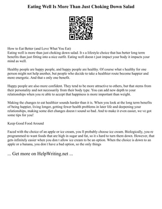 Eating Well Is More Than Just Choking Down Salad
How to Eat Better (and Love What You Eat)
Eating well is more than just choking down salad. It s a lifestyle choice that has better long term
benefits than just fitting into a nice outfit. Eating well doesn t just impact your body it impacts your
mind as well.
Healthy people are happy people, and happy people are healthy. Of course what s healthy for one
person might not help another, but people who decide to take a healthier route become happier and
more energetic. And that s only one benefit.
Happy people are also more confident. They tend to be more attractive to others, but that stems from
their personality and not necessarily from their body type. You can add new depth to your
relationships when you re able to accept that happiness is more important than weight.
Making the changes to eat healthier sounds harder than it is. When you look at the long term benefits
of being happier, living longer, getting fewer health problems in later life and deepening your
relationships, making some diet changes doesn t sound so bad. And to make it even easier, we ve got
some tips for you!
Keep Good Food Around
Faced with the choice of an apple or ice cream, you ll probably choose ice cream. Biologically, you re
programmed to want foods that are high in sugar and fat, so it s hard to turn them down. However, that
gets infinitely easier when you don t allow ice cream to be an option. When the choice is down to an
apple or a banana, you don t have a bad option, so the only things
... Get more on HelpWriting.net ...
 