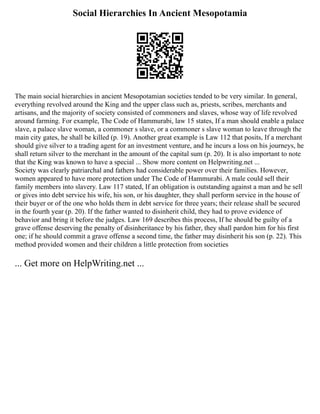 Social Hierarchies In Ancient Mesopotamia
The main social hierarchies in ancient Mesopotamian societies tended to be very similar. In general,
everything revolved around the King and the upper class such as, priests, scribes, merchants and
artisans, and the majority of society consisted of commoners and slaves, whose way of life revolved
around farming. For example, The Code of Hammurabi, law 15 states, If a man should enable a palace
slave, a palace slave woman, a commoner s slave, or a commoner s slave woman to leave through the
main city gates, he shall be killed (p. 19). Another great example is Law 112 that posits, If a merchant
should give silver to a trading agent for an investment venture, and he incurs a loss on his journeys, he
shall return silver to the merchant in the amount of the capital sum (p. 20). It is also important to note
that the King was known to have a special ... Show more content on Helpwriting.net ...
Society was clearly patriarchal and fathers had considerable power over their families. However,
women appeared to have more protection under The Code of Hammurabi. A male could sell their
family members into slavery. Law 117 stated, If an obligation is outstanding against a man and he sell
or gives into debt service his wife, his son, or his daughter, they shall perform service in the house of
their buyer or of the one who holds them in debt service for three years; their release shall be secured
in the fourth year (p. 20). If the father wanted to disinherit child, they had to prove evidence of
behavior and bring it before the judges. Law 169 describes this process, If he should be guilty of a
grave offense deserving the penalty of disinheritance by his father, they shall pardon him for his first
one; if he should commit a grave offense a second time, the father may disinherit his son (p. 22). This
method provided women and their children a little protection from societies
... Get more on HelpWriting.net ...
 