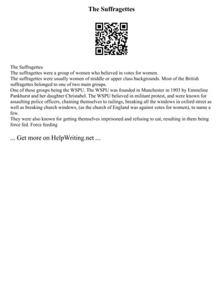 The Suffragettes
The Suffragettes
The suffragettes were a group of women who believed in votes for women.
The suffragettes were usually women of middle or upper class backgrounds. Most of the British
suffragettes belonged to one of two main groups.
One of these groups being the WSPU. The WSPU was founded in Manchester in 1903 by Emmeline
Pankhurst and her daughter Christabel. The WSPU believed in militant protest, and were known for
assaulting police officers, chaining themselves to railings, breaking all the windows in oxford street as
well as breaking church windows, (as the church of England was against votes for women), to name a
few.
They were also known for getting themselves imprisoned and refusing to eat, resulting in them being
force fed. Force feeding
... Get more on HelpWriting.net ...
 