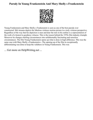 Parody In Young Frankenstein And Mary Shelly s Frankenstein
Young Frankenstein and Mary Shelly s Frankenstein is seen as one of the best parody ever
constructed. Mel streams depicts the fabulous violence motion picture in a truly virtuoso perspective.
Regardless of the way that his depiction is near and dear the turn in his outline is a representation of
the work of a honest to goodness virtuoso. This is the reason behind the 1970s film industry triumph.
Moreover he changes startling circumstances into unfathomably fascinating and senseless
circumstances. The film Young Frankenstein opens up what is done in high difference. This was the
same case with Mary Shelly s Frankenstein s. The opening up of the film in exceptionally
differentiating was done to keep the validness in Young Frankenstein. This was
... Get more on HelpWriting.net ...
 
